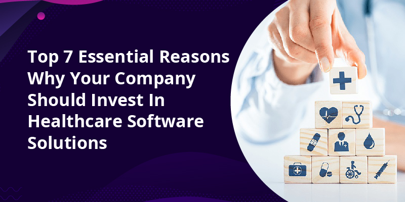 Top 7 Essential Reasons Why Your Company Should Invest In Healthcare Software Solutions