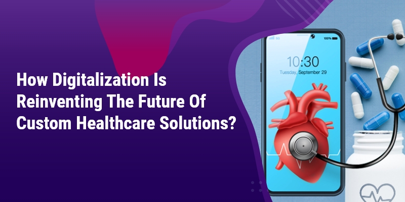 How Digitalization Is Reinventing The Future Of Custom Healthcare Solutions?