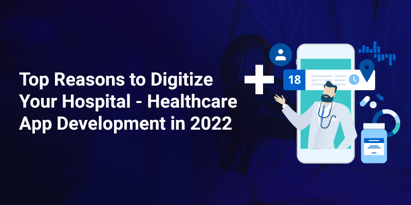 Top Reasons to Digitize Your Hospital – Healthcare App Development in 2022